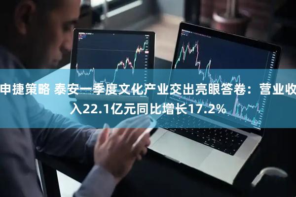 申捷策略 泰安一季度文化产业交出亮眼答卷：营业收入22.1亿元同比增长17.2%