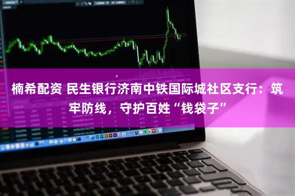 楠希配资 民生银行济南中铁国际城社区支行：筑牢防线，守护百姓“钱袋子”