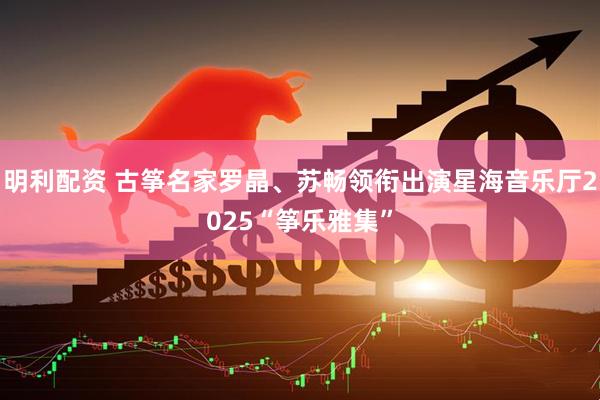 明利配资 古筝名家罗晶、苏畅领衔出演星海音乐厅2025“筝乐雅集”