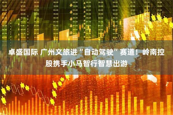 卓盛国际 广州文旅进“自动驾驶”赛道！岭南控股携手小马智行智慧出游
