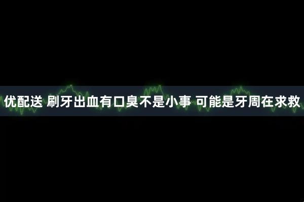 优配送 刷牙出血有口臭不是小事 可能是牙周在求救