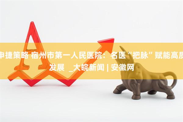 申捷策略 宿州市第一人民医院：名医“把脉”赋能高质发展  _大皖新闻 | 安徽网