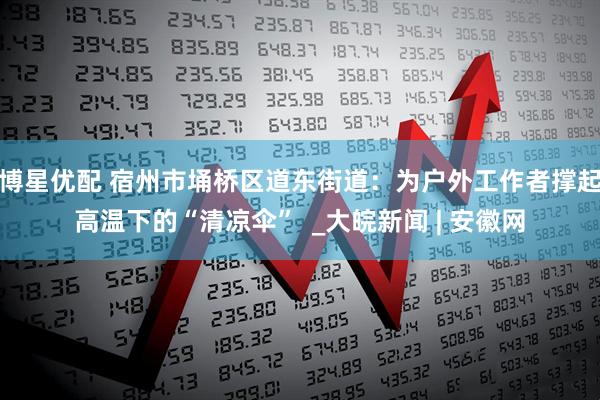 博星优配 宿州市埇桥区道东街道：为户外工作者撑起高温下的“清凉伞”  _大皖新闻 | 安徽网