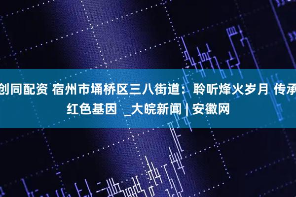 创同配资 宿州市埇桥区三八街道：聆听烽火岁月 传承红色基因  _大皖新闻 | 安徽网