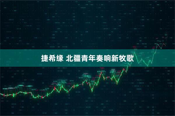 捷希缘 北疆青年奏响新牧歌