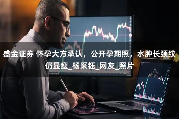 盛金证券 怀孕大方承认，公开孕期照，水肿长颈纹仍显瘦_杨采钰_网友_照片