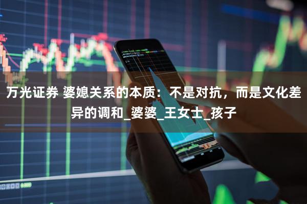 万光证券 婆媳关系的本质：不是对抗，而是文化差异的调和_婆婆_王女士_孩子