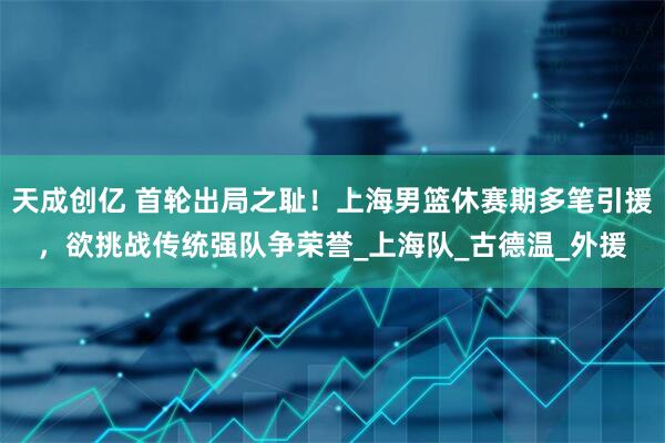 天成创亿 首轮出局之耻！上海男篮休赛期多笔引援，欲挑战传统强队争荣誉_上海队_古德温_外援