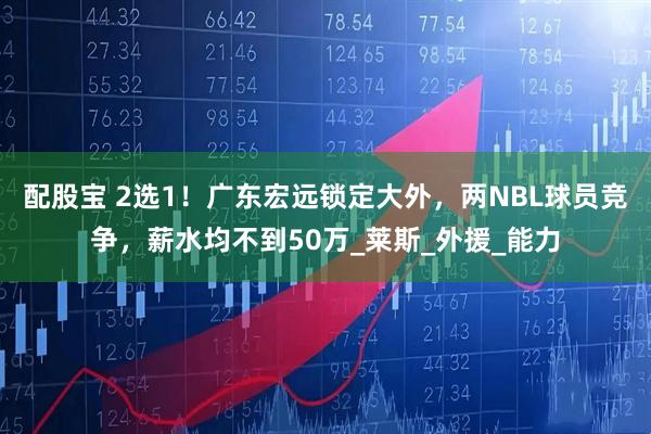 配股宝 2选1！广东宏远锁定大外，两NBL球员竞争，薪水均不到50万_莱斯_外援_能力