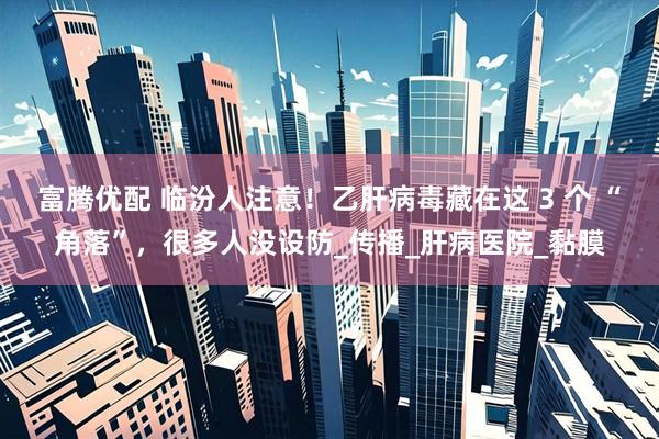 富腾优配 临汾人注意！乙肝病毒藏在这 3 个 “角落”，很多人没设防_传播_肝病医院_黏膜
