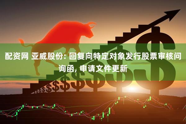配资网 亚威股份: 回复向特定对象发行股票审核问询函, 申请文件更新