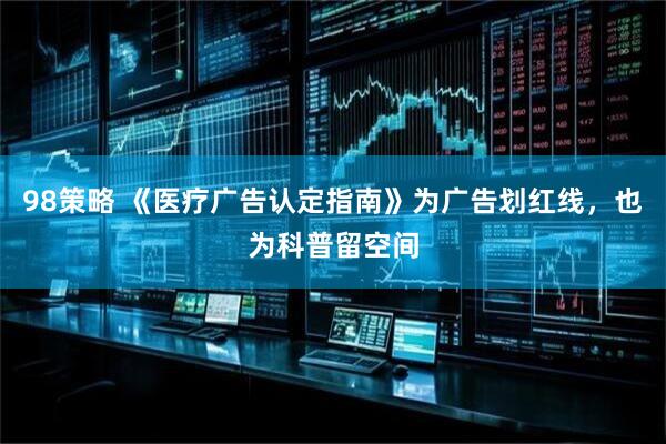 98策略 《医疗广告认定指南》为广告划红线，也为科普留空间