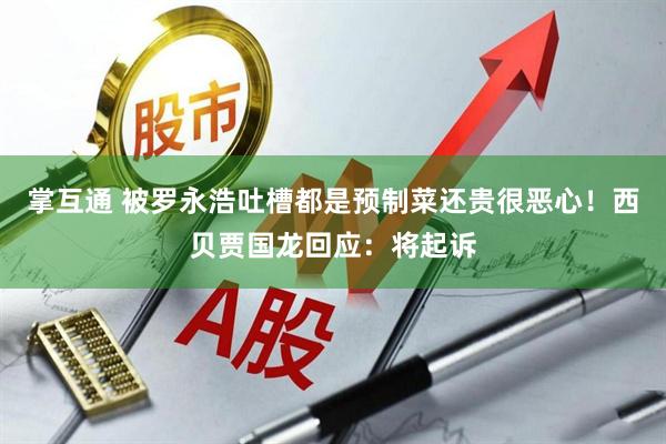 掌互通 被罗永浩吐槽都是预制菜还贵很恶心！西贝贾国龙回应：将起诉